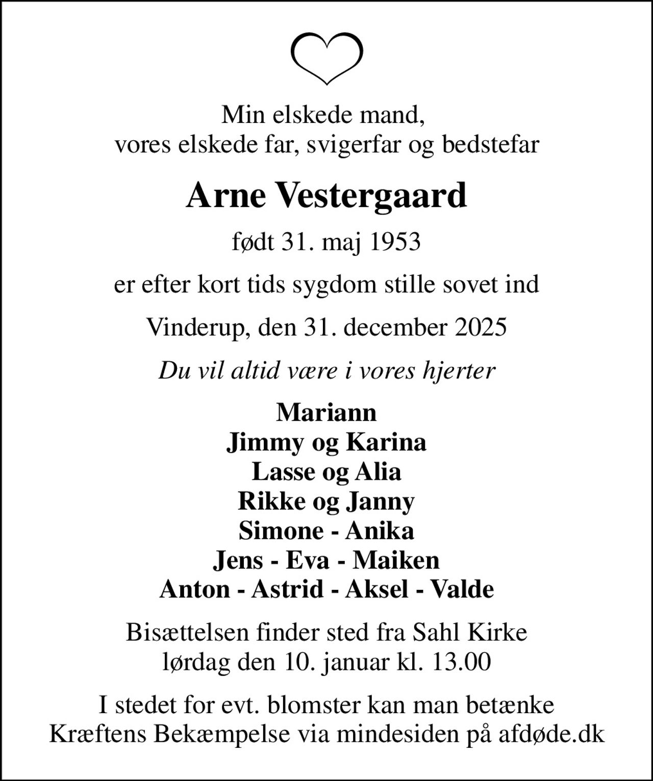Min elskede mand,  vores elskede far, svigerfar og bedstefar
Arne Vestergaard
født 31. maj 1953
er efter kort tids sygdom stille sovet ind
Vinderup, den 31. december 2025
Du vil altid være i vores hjerter
Mariann Jimmy og Karina Lasse og Alia Rikke og Janny Simone - Anika Jens - Eva - Maiken Anton - Astrid - Aksel - Valde
Bisættelsen finder sted fra Sahl Kirke  lørdag den 10. januar kl. 13.00 
I stedet for evt. blomster kan man betænke
					Kræftens Bekæmpelse via mindesiden på afdøde.dk