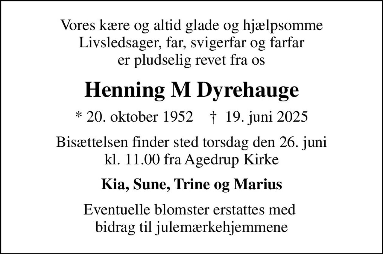Vores kære og altid glade og hjælpsomme Livsledsager, far, svigerfar og farfar er pludselig revet fra os
Henning M Dyrehauge
* 20. oktober 1952    ✝ 19. juni 2025
Bisættelsen finder sted torsdag den 26. juni kl. 11.00 fra Agedrup Kirke
Kia, Sune, Trine og Marius
Eventuelle blomster erstattes med  bidrag til julemærkehjemmene