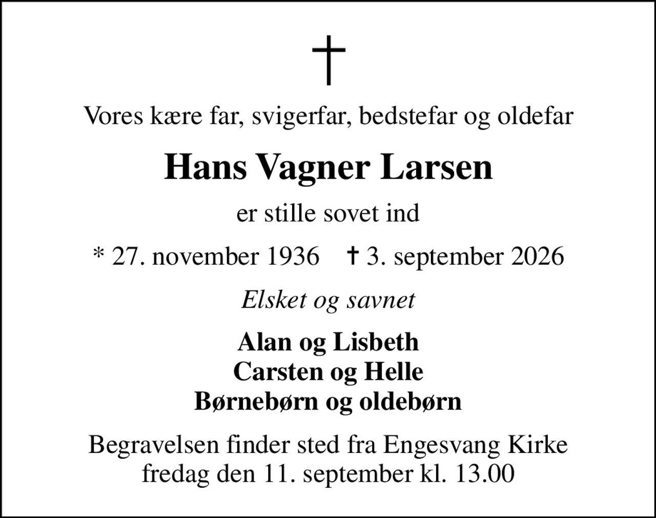 Vores kære far, svigerfar, bedstefar og oldefar
Hans Vagner Larsen
er stille sovet ind
* 27. november 1936    ✝ 3. september 2026
Elsket og savnet
Alan og Lisbeth Carsten og Helle Børnebørn og oldebørn
Begravelsen finder sted fra Engesvang Kirke  fredag den 11. september kl. 13.00