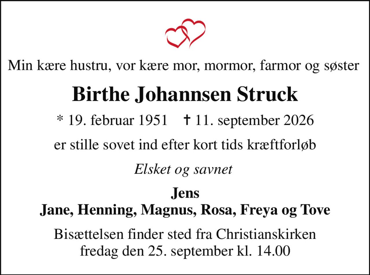 Min kære hustru, vor kære mor, mormor, farmor og søster 
Birthe Johannsen Struck
* 19. februar 1951    ✝ 11. september 2026
er stille sovet ind efter kort tids kræftforløb
Elsket og savnet 
Jens Jane, Henning, Magnus, Rosa, Freya og Tove
Bisættelsen finder sted fra Christianskirken  fredag den 25. september kl. 14.00