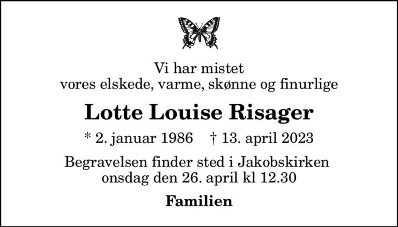 Vi har mistet vores elskede, varme, skønne og finurlige
Lotte Louise Risager
* 2. januar 1986    ✝ 13. april 2023
Begravelsen finder sted i Jakobskirken  onsdag den 26. april kl 12.30
Familien