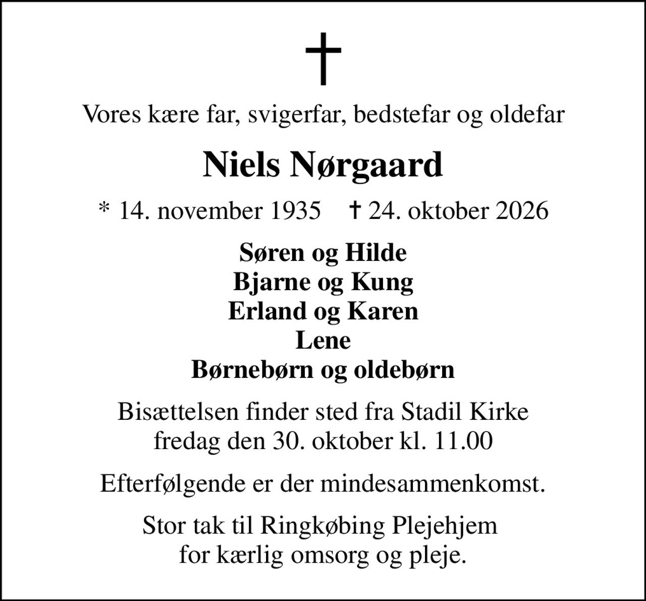 Vores kære far, svigerfar, bedstefar og oldefar
Niels Nørgaard
* 14. november 1935    ✝ 24. oktober 2026
Søren og Hilde Bjarne og Kung Erland og Karen Lene Børnebørn og oldebørn
Bisættelsen finder sted fra Stadil Kirke  fredag den 30. oktober kl. 11.00 
Efterfølgende er der mindesammenkomst.
Stor tak til Ringkøbing Plejehjem  for kærlig omsorg og pleje.