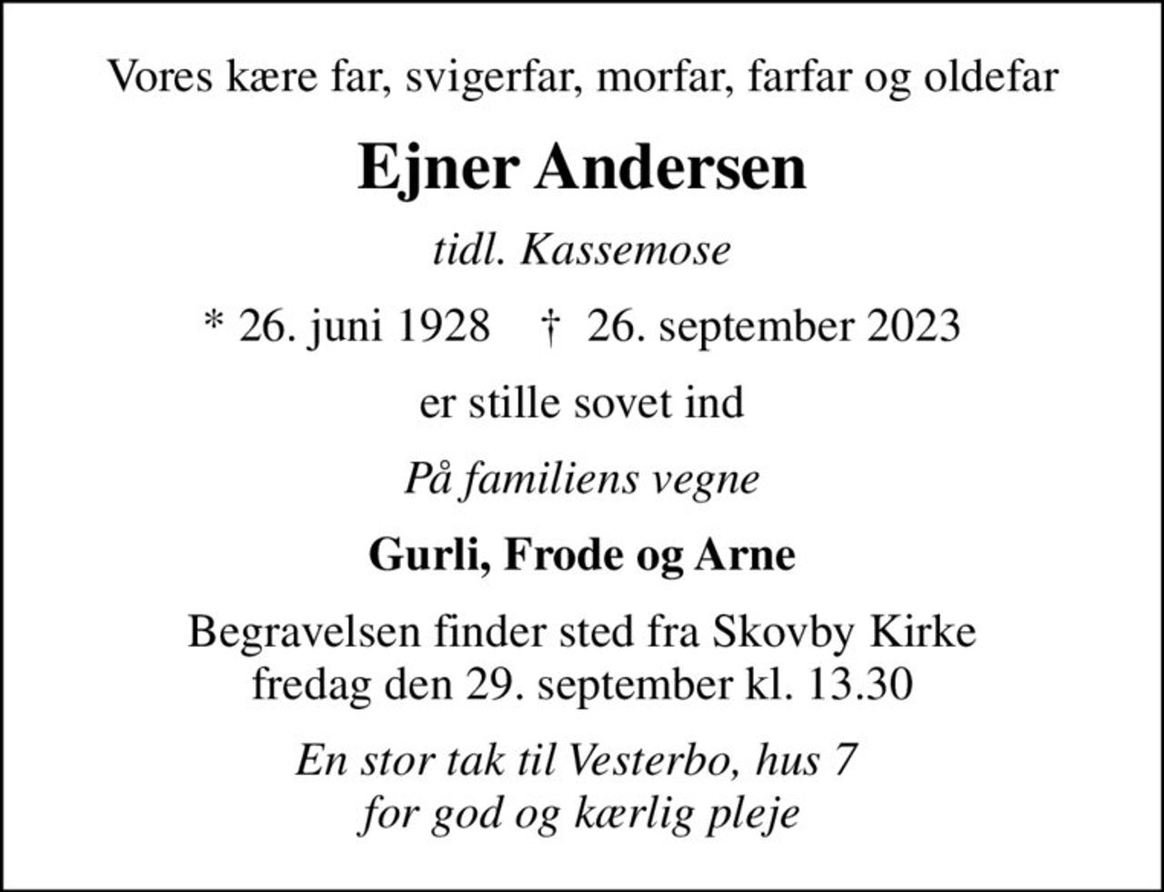 Vores kære far, svigerfar, morfar, farfar og oldefar
Ejner Andersen
tidl. Kassemose
* 26. juni 1928    ✝ 26. september 2023
er stille sovet ind
På familiens vegne
Gurli, Frode og Arne
Begravelsen finder sted fra Skovby Kirke  fredag den 29. september kl. 13.30 
En stor tak til Vesterbo, hus 7  for god og kærlig pleje