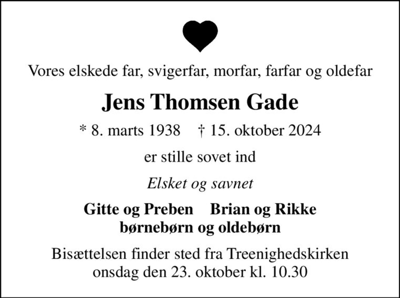 Vores elskede far, svigerfar, morfar, farfar og oldefar
Jens Thomsen Gade
* 8. marts 1938    ✝ 15. oktober 2024
er stille sovet ind
Elsket og savnet
Gitte og Preben    Brian og Rikke børnebørn og oldebørn
Bisættelsen finder sted fra Treenighedskirken  onsdag den 23. oktober kl. 10.30