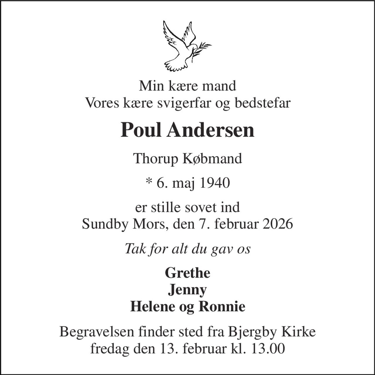 Min kære mand Vores kære svigerfar og bedstefar 
Poul Andersen 
Thorup Købmand 
* 6. maj 1940 
er stille sovet ind Sundby Mors, den 7. februar 2026 
Tak for alt du gav os 
Grethe Jenny Helene og Ronnie 
Begravelsen finder sted fra Bjergby Kirke fredag den 13. februar kl. 13.00