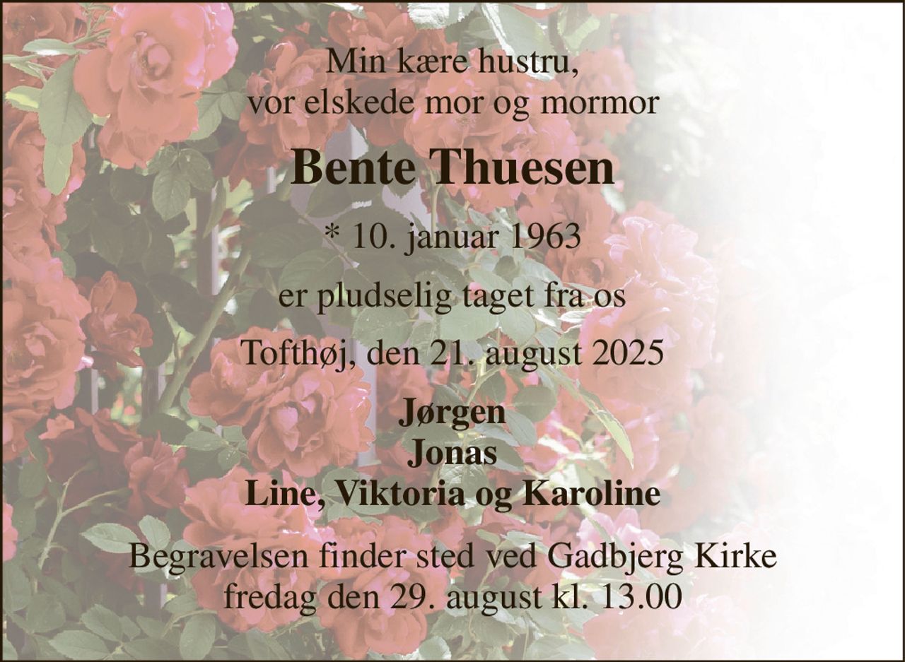 Min kære hustru, vor elskede mor og mormor 
Bente Thuesen 
*​ 10. januar 1963 
er pludselig taget fra os 
Tofthøj, den 21. august 2025 
Jørgen Jonas Line, Viktoria og Karoline 
Begravelsen​ finder sted ved Gadbjerg Kirke​ fredag den 29. august​ kl. 13.00