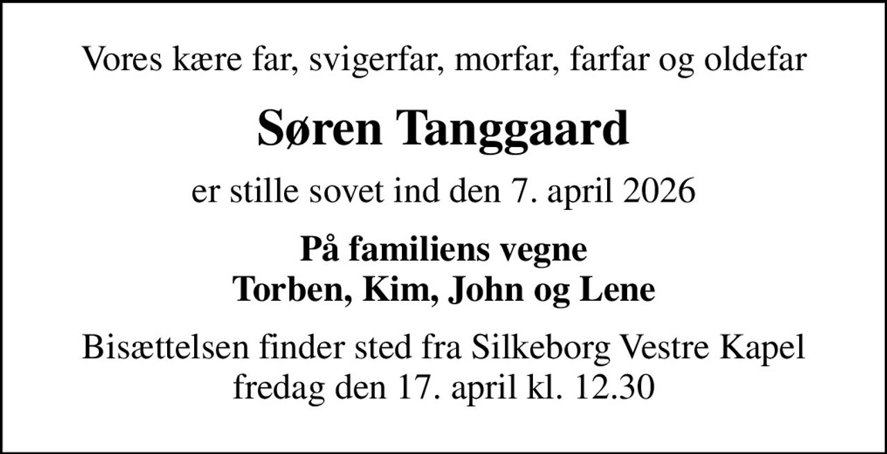 Vores kære far, svigerfar, morfar, farfar og oldefar
Søren Tanggaard
er stille sovet ind den 7. april 2026
På familiens vegne Torben, Kim, John og Lene
Bisættelsen finder sted fra Silkeborg Vestre Kapel  fredag den 17. april kl. 12.30