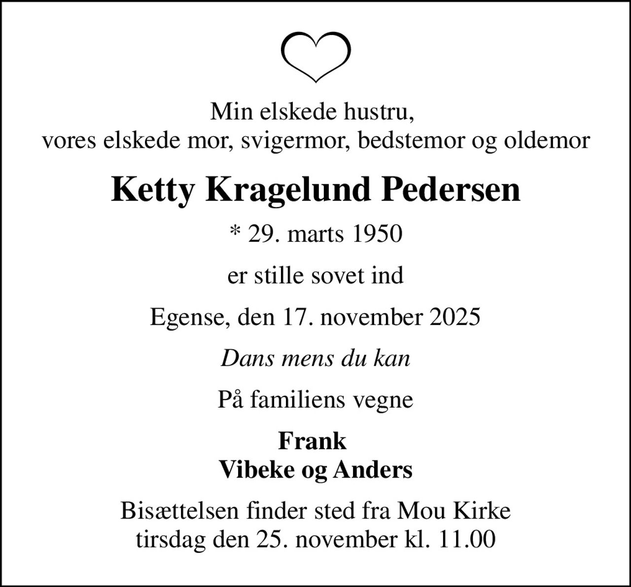 Min elskede hustru,  vores elskede mor, svigermor, bedstemor og oldemor
Ketty Kragelund Pedersen
* 29. marts 1950
er stille sovet ind
Egense, den 17. november 2025
Dans mens du kan
På familiens vegne
Frank  Vibeke og Anders
Bisættelsen finder sted fra Mou Kirke  tirsdag den 25. november kl. 11.00