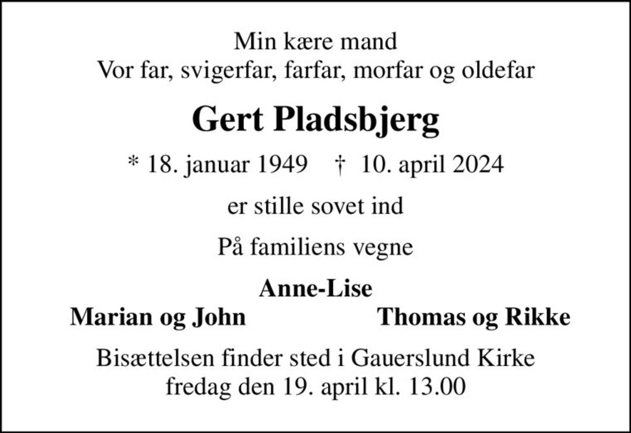 Min kære mand Vor far, svigerfar, farfar, morfar og oldefar
Gert Pladsbjerg
* 18. januar 1949    ✝ 10. april 2024
er stille sovet ind
På familiens vegne
Anne-Lise
Marian og John
Thomas og Rikke
Bisættelsen finder sted i Gauerslund Kirke  fredag den 19. april kl. 13.00