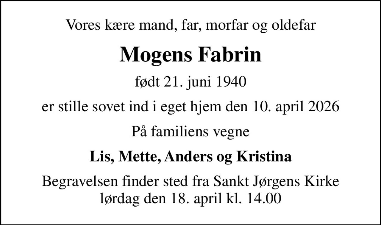Vores kære mand, far, morfar og oldefar
Mogens Fabrin
født 21. juni 1940
er stille sovet ind i eget hjem den 10. april 2026
På familiens vegne
Lis, Mette, Anders og Kristina
Begravelsen finder sted fra Sankt Jørgens Kirke  lørdag den 18. april kl. 14.00