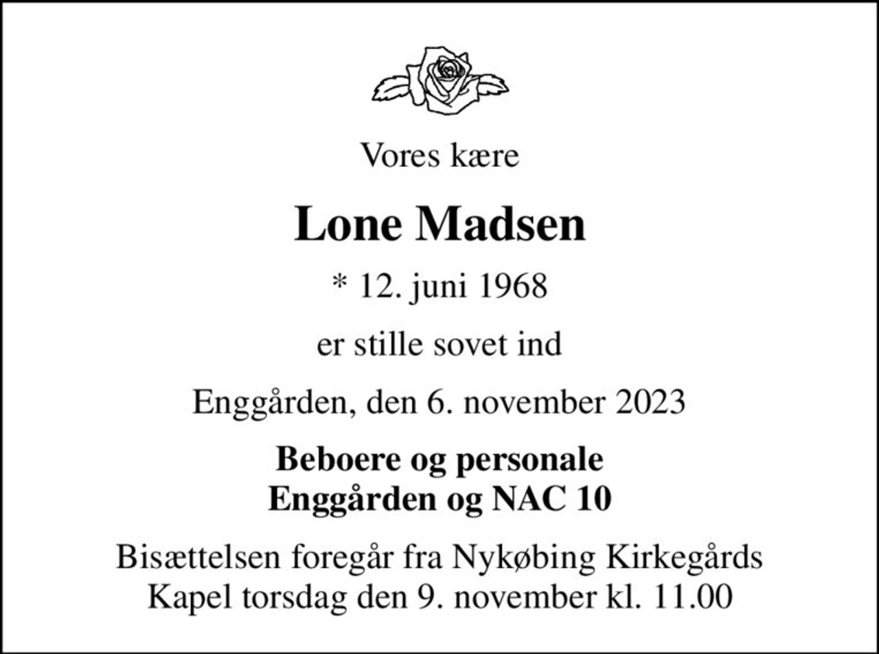 Vores kære
Lone Madsen
* 12. juni 1968
er stille sovet ind
Enggården, den 6. november 2023
Beboere og personale Enggården og NAC 10
Bisættelsen har fundet sted