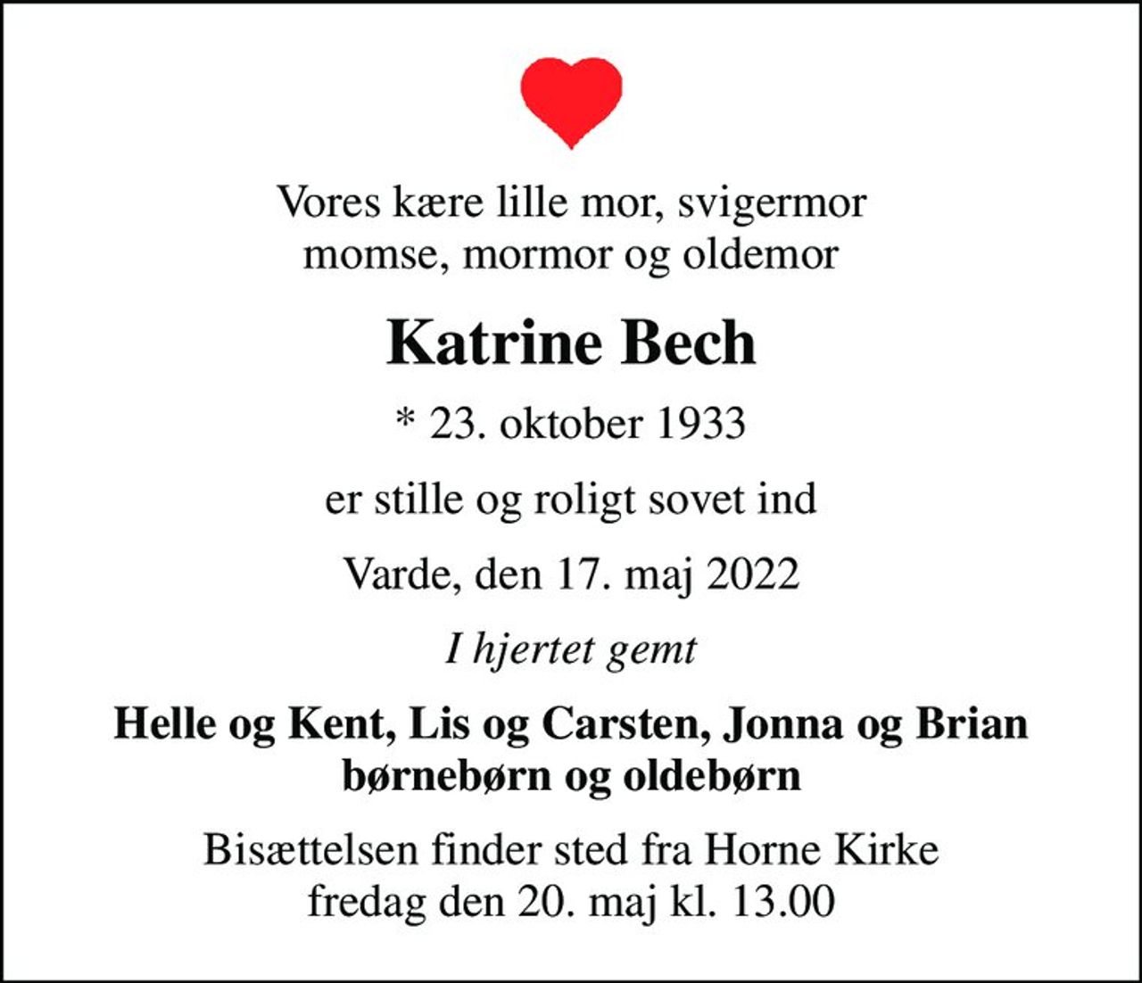 Vores kære lille mor, svigermor momse, mormor og oldemor
Katrine Bech
* 23. oktober 1933
er stille og roligt sovet ind
Varde, den 17. maj 2022
I hjertet gemt
Helle og Kent, Lis og Carsten, Jonna og Brian børnebørn og oldebørn
Bisættelsen finder sted fra Horne Kirke  fredag den 20. maj kl. 13.00