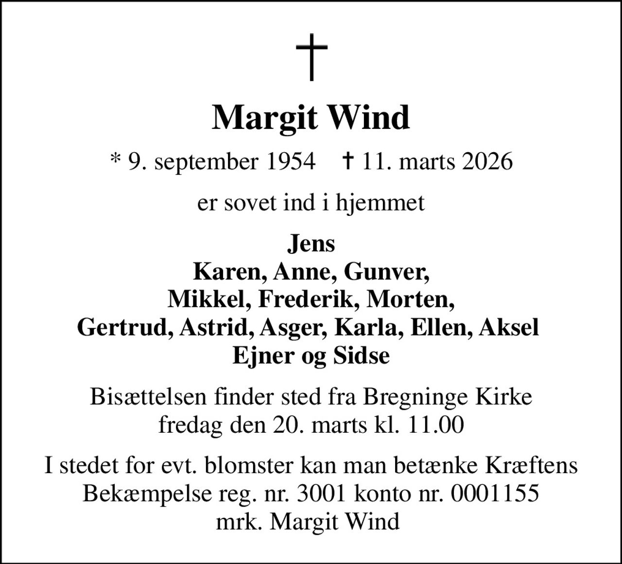 Margit Wind
* 9. september 1954    ✝ 11. marts 2026
er sovet ind i hjemmet
Jens Karen, Anne, Gunver, Mikkel, Frederik, Morten, Gertrud, Astrid, Asger, Karla, Ellen, Aksel  Ejner og Sidse
Bisættelsen finder sted fra Bregninge Kirke  fredag den 20. marts kl. 11.00 
I stedet for evt. blomster kan man betænke
					Kræftens Bekæmpelse via mindesiden på afdøde.dk
I stedet for evt. blomster kan man betænke Kræftens Bekæmpelse reg. nr. 3001 konto nr. 0001155 mrk. Margit Wind