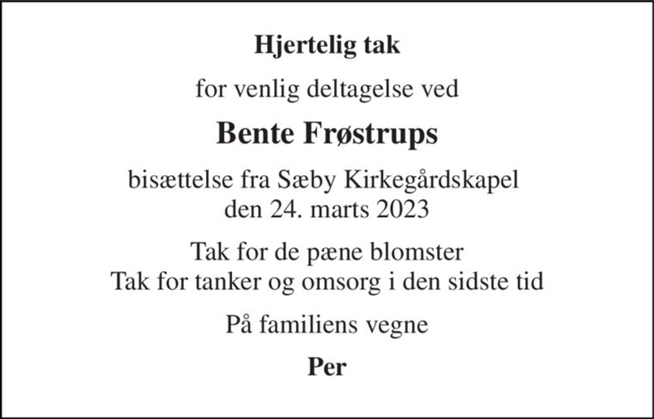 Hjertelig tak 
for venlig deltagelse ved 
Bente Frøstrups 
bisættelse fra Sæby Kirkegårdskapel  den 24. marts 2023 
Tak for de pæne blomster Tak for tanker og omsorg i den sidste tid 
På familiens vegne 
Per