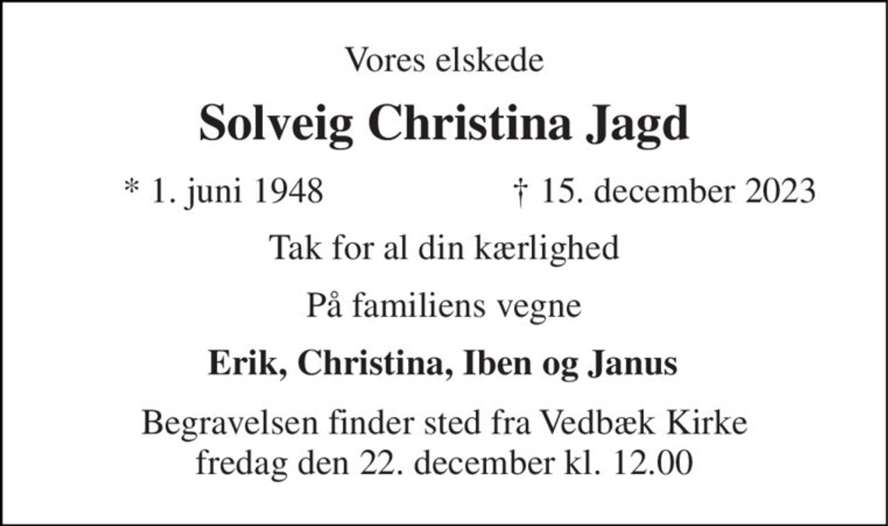 Vores elskede 
Solveig Christina Jagd 
* 1. juni 1948 
✝ 15. december 2023 
Tak for al din kærlighed 
På familiens vegne 
Erik, Christina, Iben og Janus 
Begravelsen finder sted fra Vedbæk Kirke fredag den 22. december kl. 12.00