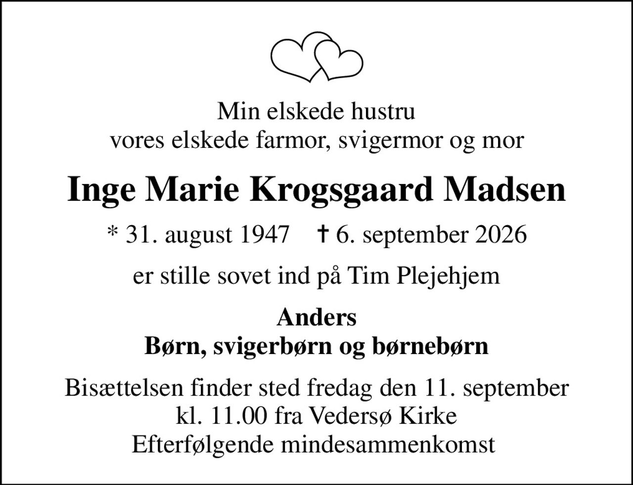 Min elskede hustru vores elskede farmor, svigermor og mor
Inge Marie Krogsgaard Madsen
* 31. august 1947    ✝ 6. september 2026
er stille sovet ind på Tim Plejehjem
Anders Børn, svigerbørn og børnebørn
Bisættelsen finder sted fredag den 11. september kl. 11.00 fra Vedersø Kirke Efterfølgende mindesammenkomst