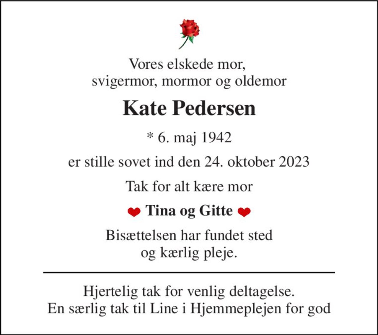 Vores elskede mor,  svigermor, mormor og oldemor 
Kate Pedersen 
*​ 6. maj 1942 
er stille sovet ind den 24. oktober 2023 
Tak for alt kære mor 
Tina og Gitte 
Bisættelsen har fundet sted og kærlig pleje. 
Hjertelig tak for venlig deltagelse. En særlig tak til Line i Hjemmeplejen for god