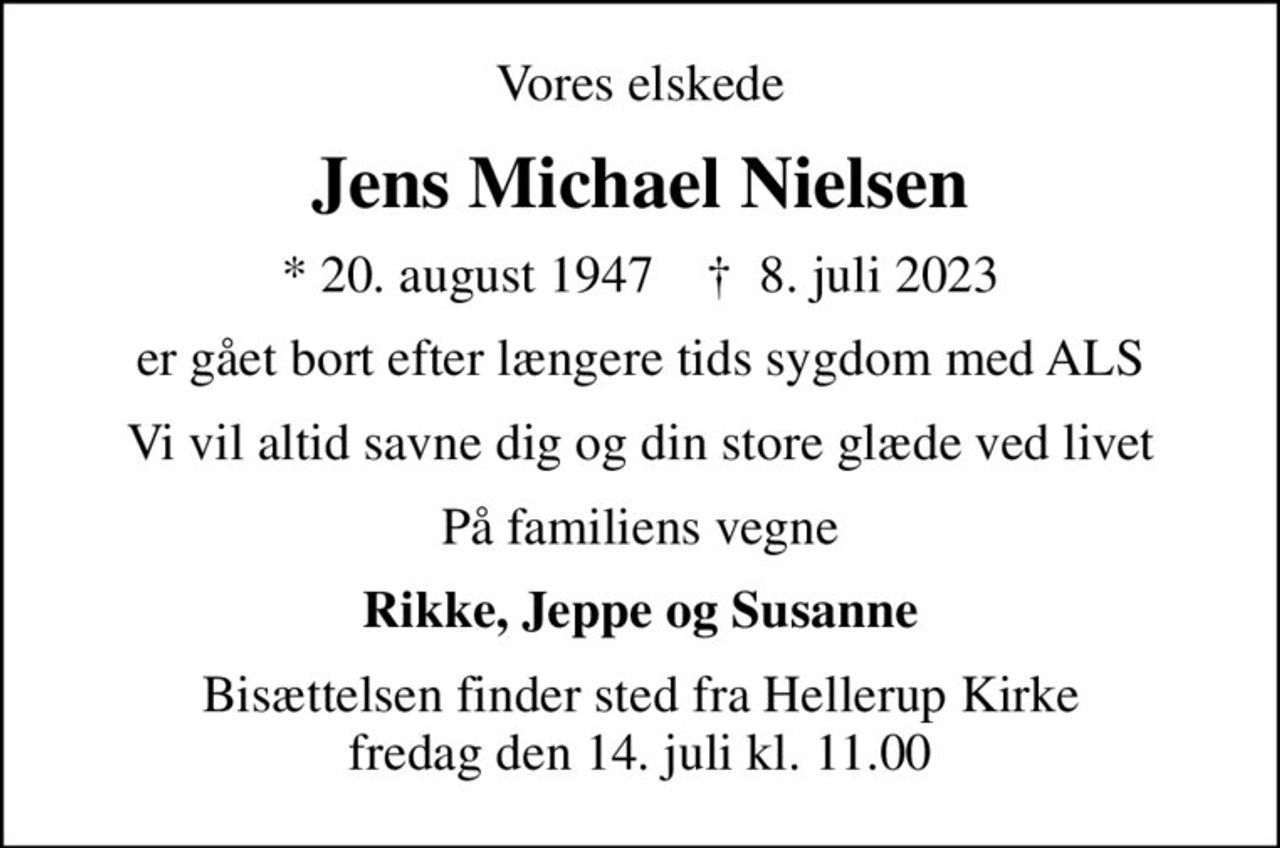 Vores elskede
Jens Michael Nielsen
* 20. august 1947    ✝ 8. juli 2023
er gået bort efter længere tids sygdom med ALS
Vi vil altid savne dig og din store glæde ved livet
På familiens vegne
Rikke, Jeppe og Susanne
Bisættelsen finder sted fra Hellerup Kirke  fredag den 14. juli kl. 11.00