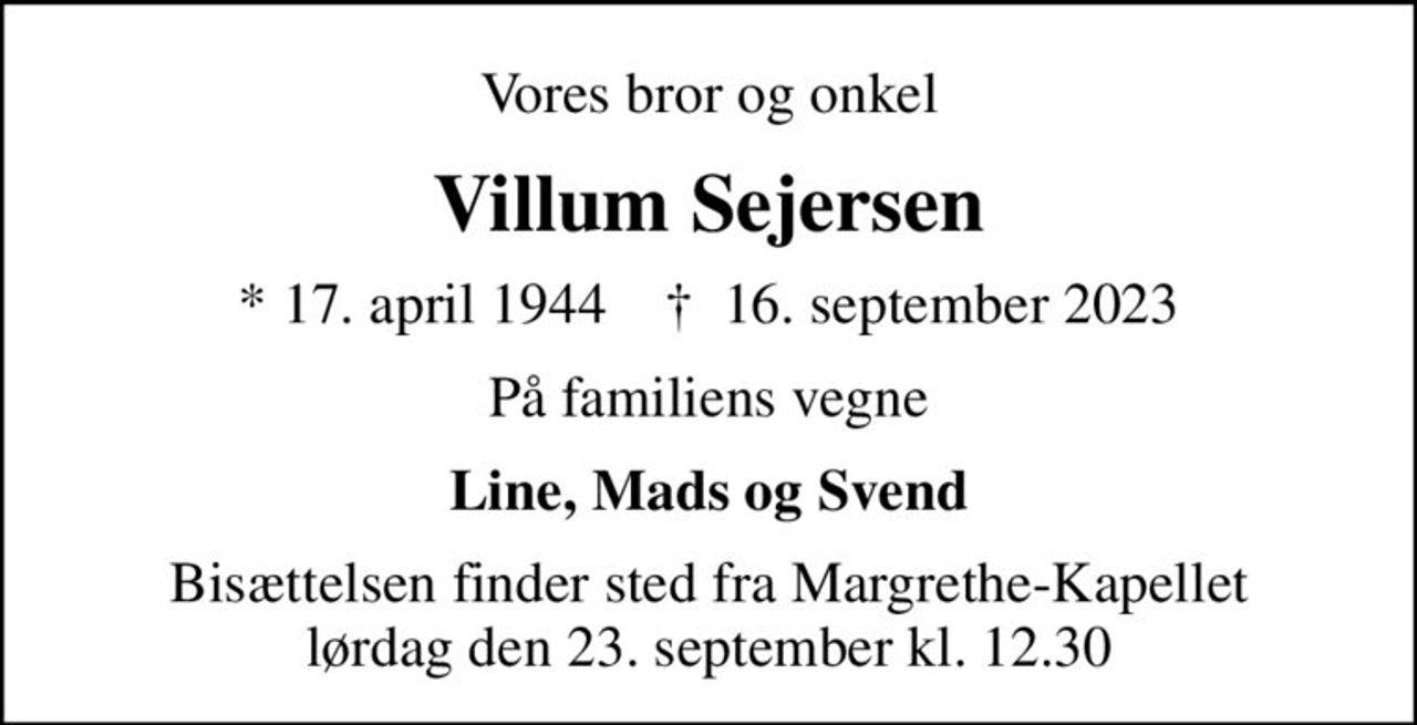 Vores bror og onkel
Villum Sejersen
* 17. april 1944    ✝ 16. september 2023
På familiens vegne
Line, Mads og Svend
Bisættelsen finder sted fra Margrethe-Kapellet  lørdag den 23. september kl. 12.30