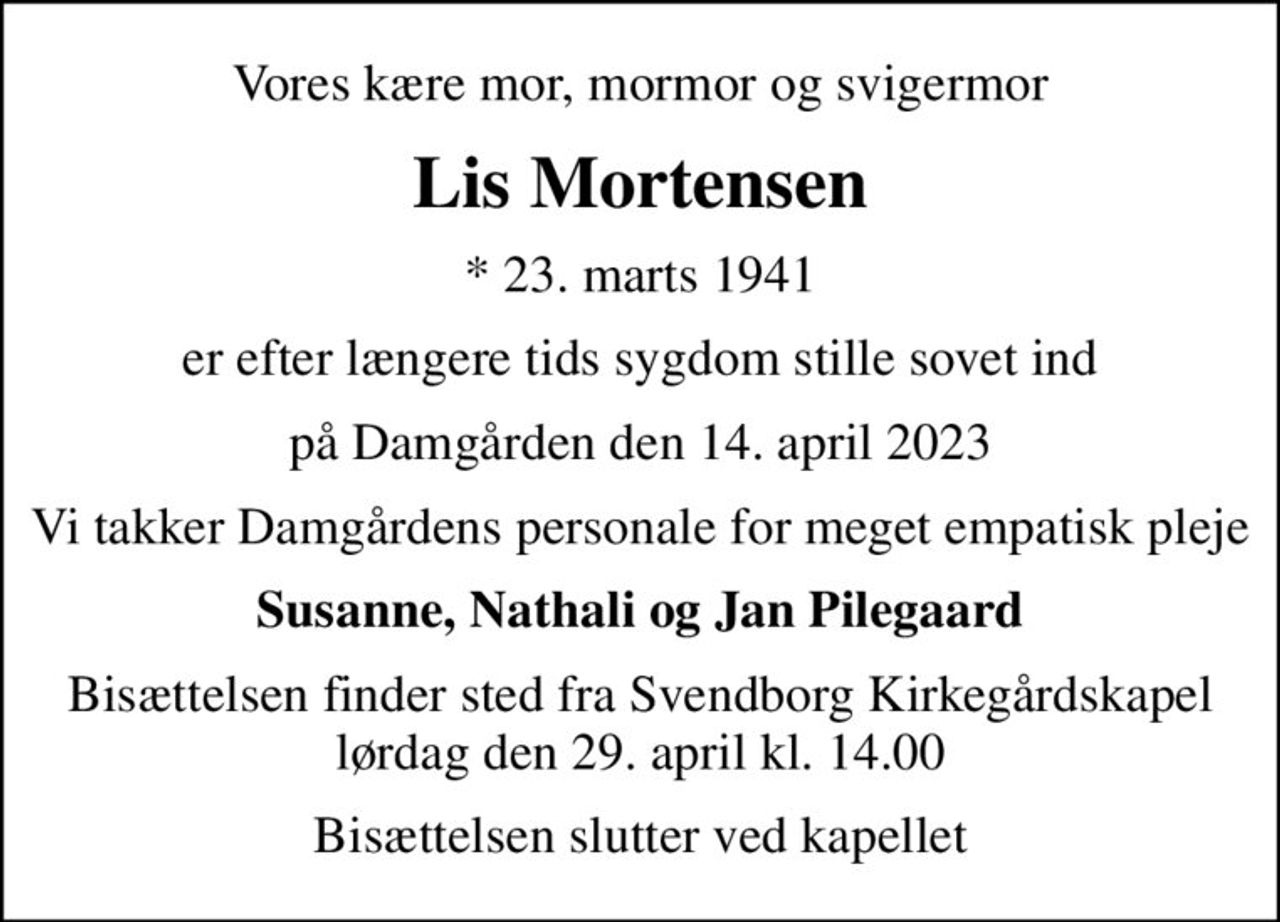 Vores kære mor, mormor og svigermor
Lis Mortensen
* 23. marts 1941
er efter længere tids sygdom stille sovet ind
på Damgården den 14. april 2023
Vi takker Damgårdens personale for meget empatisk pleje
Susanne, Nathali og Jan Pilegaard
Bisættelsen finder sted fra Svendborg Kirkegårdskapel  lørdag den 29. april kl. 14.00 
Bisættelsen slutter ved kapellet