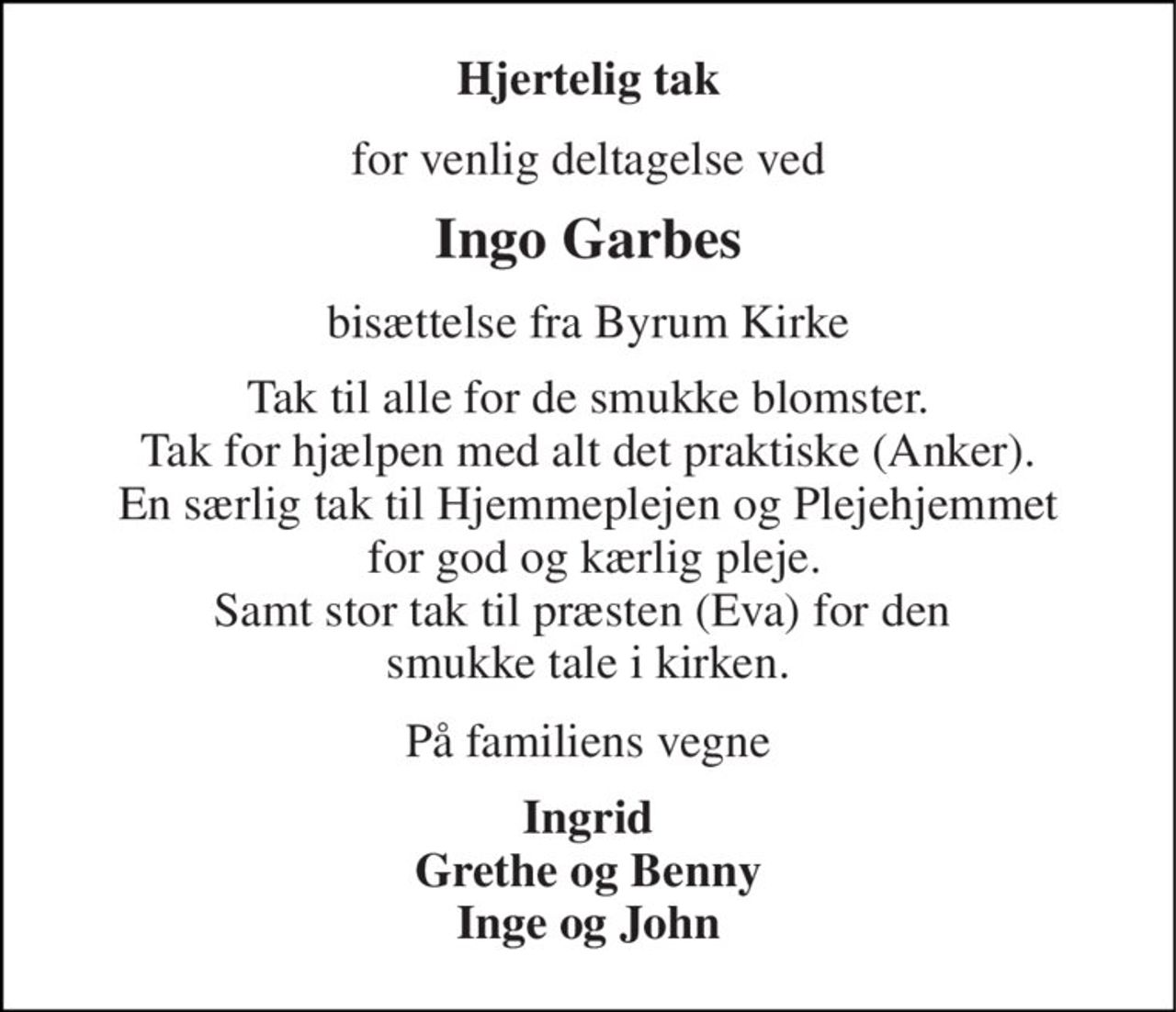 Hjertelig tak 
for venlig deltagelse ved 
Ingo Garbes 
bisættelse fra Byrum Kirke 
Tak til alle for de smukke blomster. Tak for hjælpen med alt det praktiske (Anker). En særlig tak til Hjemmeplejen og Plejehjemmet  for god og kærlig pleje. Samt stor tak til præsten (Eva) for den  smukke tale i kirken. 
På familiens vegne 
Ingrid Grethe og Benny Inge og John