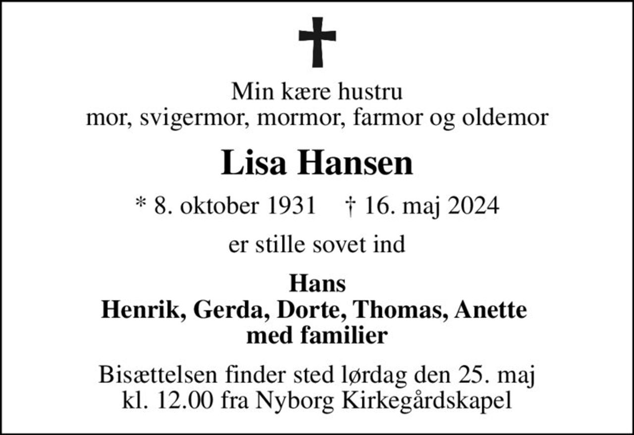 Min kære hustru mor, svigermor, mormor, farmor og oldemor
Lisa Hansen
* 8. oktober 1931    ✝ 16. maj 2024
er stille sovet ind
Hans Henrik, Gerda, Dorte, Thomas, Anette  med familier
Bisættelsen finder sted lørdag den 25. maj kl. 12.00 fra Nyborg Kirkegårdskapel