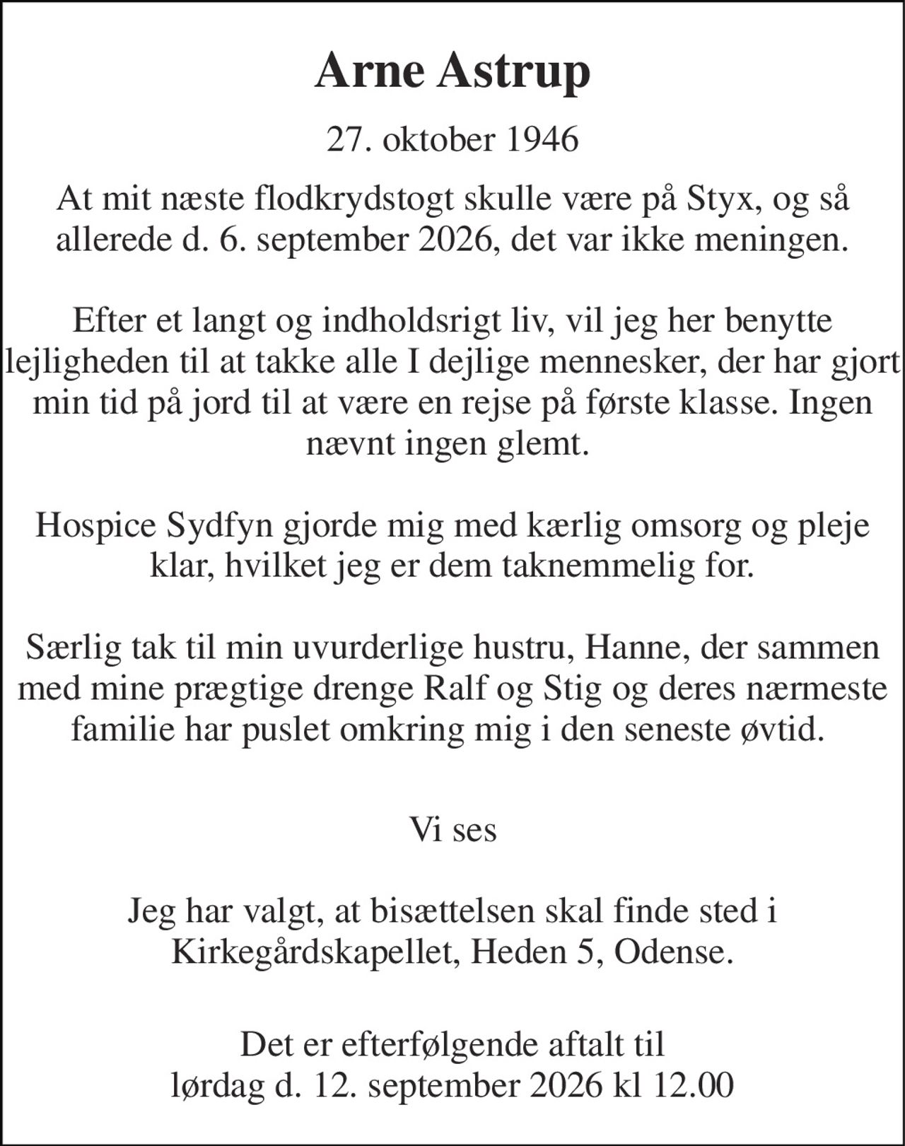 Arne Astrup 
27. oktober 1946 
At mit næste flodkrydstogt skulle være på Styx, og så allerede d. 6. september 2026, det var ikke meningen.  Efter et langt og indholdsrigt liv, vil jeg her benytte lejligheden til at takke alle I dejlige mennesker, der har gjort min tid på jord til at være en rejse på første klasse. Ingen nævnt ingen glemt.   Hospice Sydfyn gjorde mig med kærlig omsorg og pleje klar, hvilket jeg er dem taknemmelig for.  Særlig tak til min uvurderlige hustru, Hanne, der sammen med mine prægtige drenge Ralf og Stig og deres nærmeste familie har puslet omkring mig i den seneste øvtid.   
Vi ses 
Jeg har valgt, at bisættelsen skal finde sted i Kirkegårdskapellet, Heden 5, Odense. 
Det er efterfølgende aftalt til lørdag d. 12. september 2026 kl 12.00