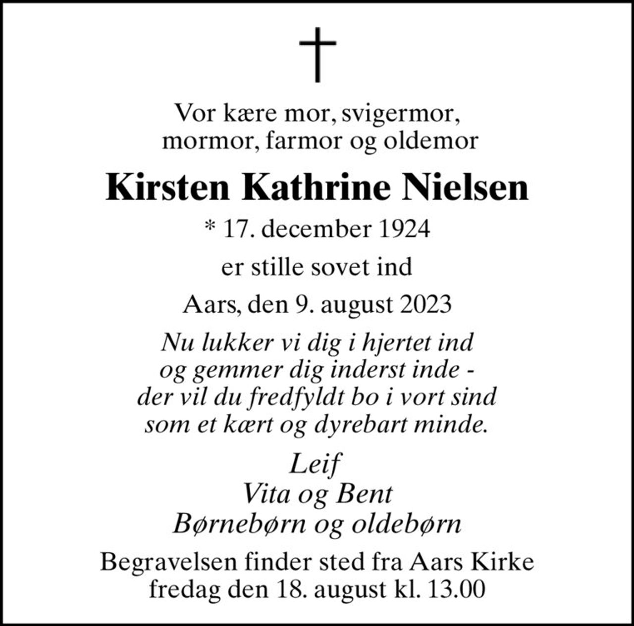 Vor kære mor, svigermor,  mormor, farmor og oldemor
Kirsten Kathrine Nielsen
* 17. december 1924
er stille sovet ind
Aars, den 9. august 2023
Nu lukker vi dig i hjertet ind og gemmer dig inderst inde - der vil du fredfyldt bo i vort sind som et kært og dyrebart minde.
Leif  Vita og Bent Børnebørn og oldebørn
Begravelsen finder sted fra Aars Kirke  fredag den 18. august kl. 13.00