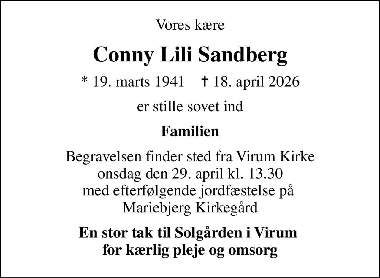 Vores kære
Conny Lili Sandberg
* 19. marts 1941    ✝ 18. april 2026
er stille sovet ind
Familien
Begravelsen finder sted fra Virum Kirke onsdag den 29. april kl. 13.30 med efterfølgende jordfæstelse på  Mariebjerg Kirkegård
En stor tak til Solgården i Virum  for kærlig pleje og omsorg