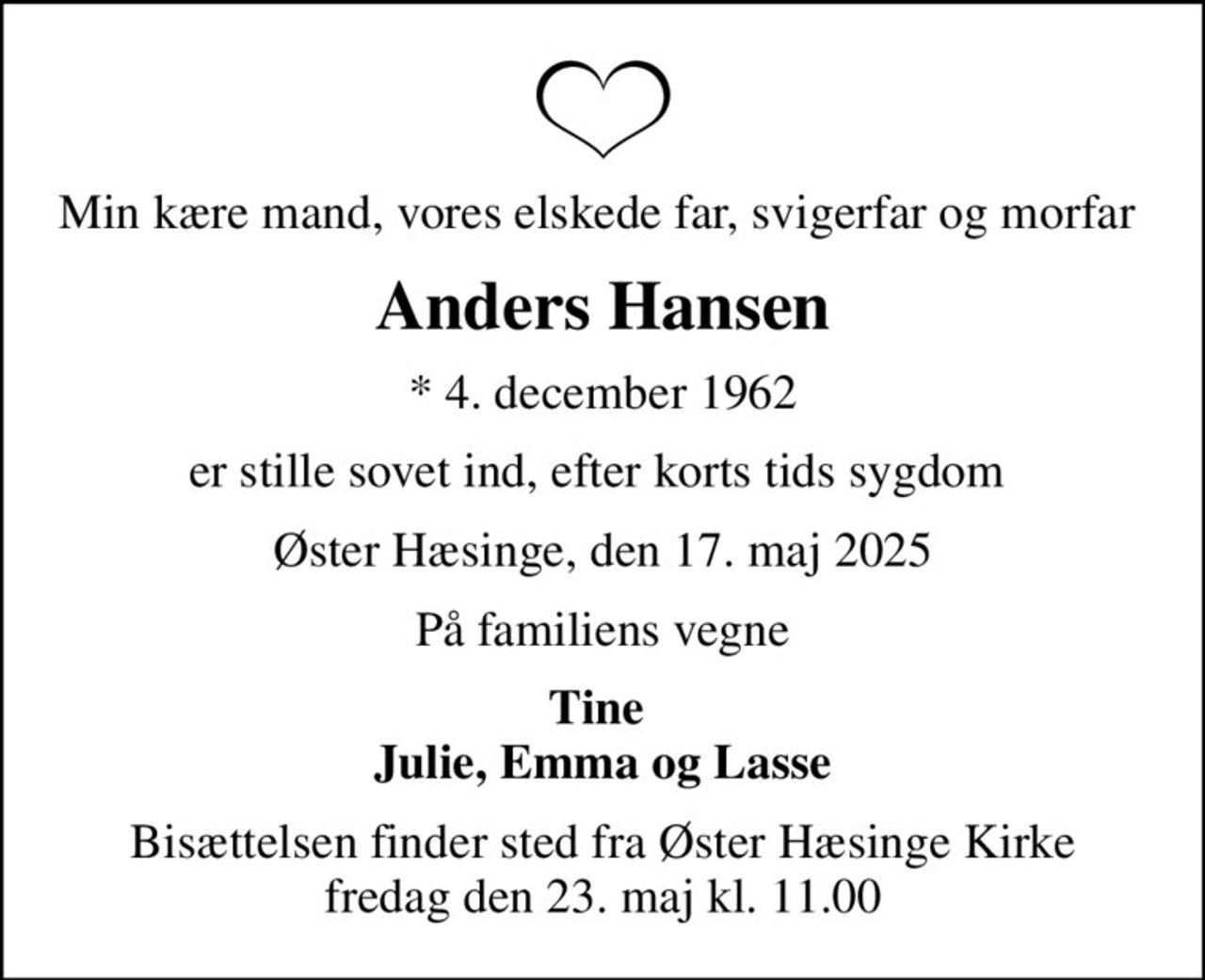 Min kære mand, vores elskede far, svigerfar og morfar 
Anders Hansen
* 4. december 1962
er stille sovet ind, efter korts tids sygdom 
Øster Hæsinge, den 17. maj 2025
På familiens vegne
Tine  Julie, Emma og Lasse
Bisættelsen finder sted fra Øster Hæsinge Kirke  fredag den 23. maj kl. 11.00