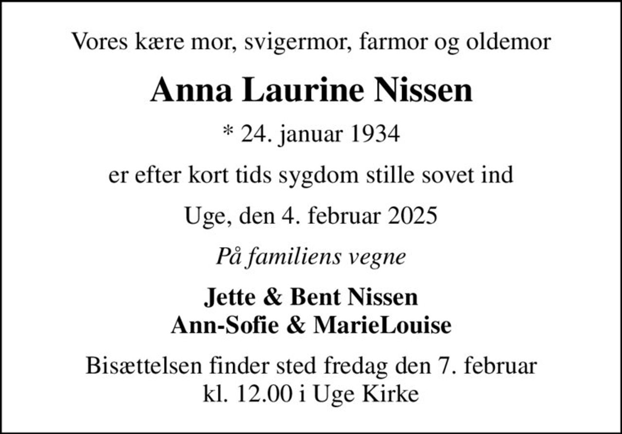 Vores kære mor, svigermor, farmor og oldemor
Anna Laurine Nissen
* 24. januar 1934
er efter kort tids sygdom stille sovet ind
Uge, den 4. februar 2025
På familiens vegne
Jette & Bent Nissen Ann-Sofie & MarieLouise
Bisættelsen finder sted fredag den 7. februar kl. 12.00 i Uge Kirke