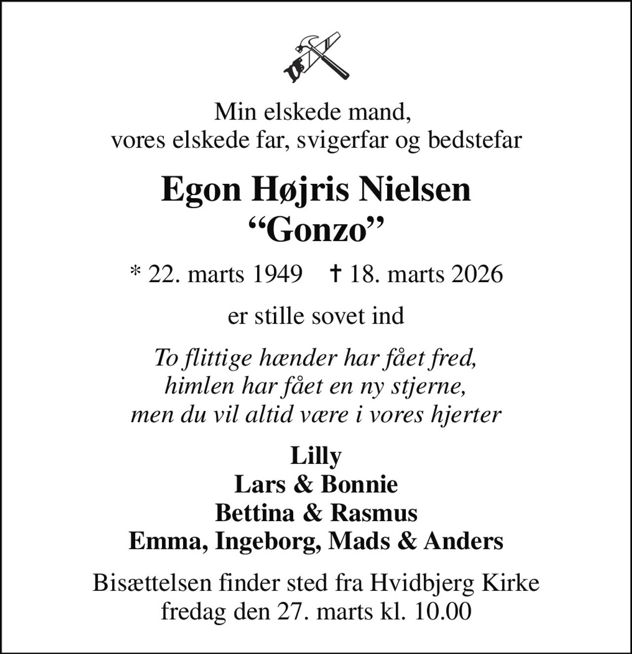 Min elskede mand,  vores elskede far, svigerfar og bedstefar
Egon Højris Nielsen Gonzo
* 22. marts 1949    ✝ 18. marts 2026
er stille sovet ind
To flittige hænder har fået fred, himlen har fået en ny stjerne, men du vil altid være i vores hjerter
Lilly Lars & Bonnie Bettina & Rasmus Emma, Ingeborg, Mads & Anders
Bisættelsen finder sted fra Hvidbjerg Kirke  fredag den 27. marts kl. 10.00