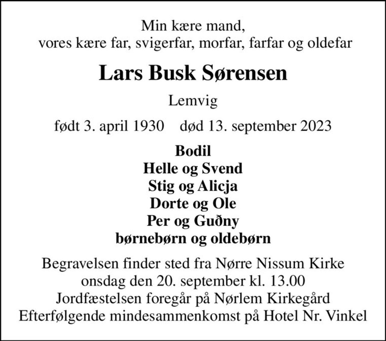 Min kære mand,  vores kære far, svigerfar, morfar, farfar og oldefar
Lars Busk Sørensen
Lemvig
født 3. april 1930    død 13. september 2023
Bodil Helle og Svend Stig og Alicja Dorte og Ole Per og Guðny børnebørn og oldebørn
Begravelsen finder sted fra Nørre Nissum Kirke  onsdag den 20. september kl. 13.00  Jordfæstelsen foregår på Nørlem Kirkegård Efterfølgende mindesammenkomst på Hotel Nr. Vinkel