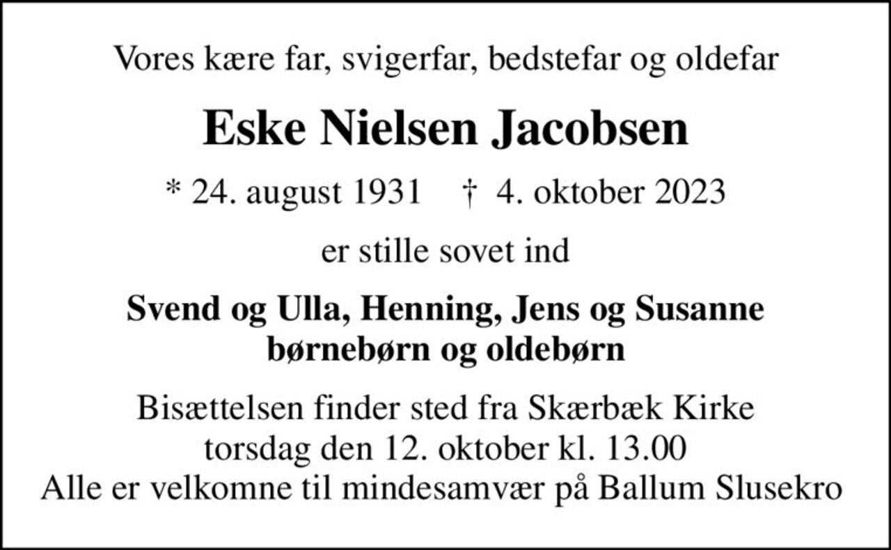 Vores kære far, svigerfar, bedstefar og oldefar
Eske Nielsen Jacobsen
* 24. august 1931    ✝ 4. oktober 2023
er stille sovet ind
Svend og Ulla, Henning, Jens og Susanne børnebørn og oldebørn
Bisættelsen finder sted fra Skærbæk Kirke  torsdag den 12. oktober kl. 13.00  Alle er velkomne til mindesamvær på Ballum Slusekro