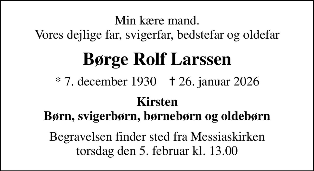 Min kære mand. Vores dejlige far, svigerfar, bedstefar og oldefar
Børge Rolf Larssen
* 7. december 1930    ✝ 26. januar 2026
Kirsten Børn, svigerbørn, børnebørn og oldebørn
Begravelsen finder sted fra Messiaskirken  torsdag den 5. februar kl. 13.00
