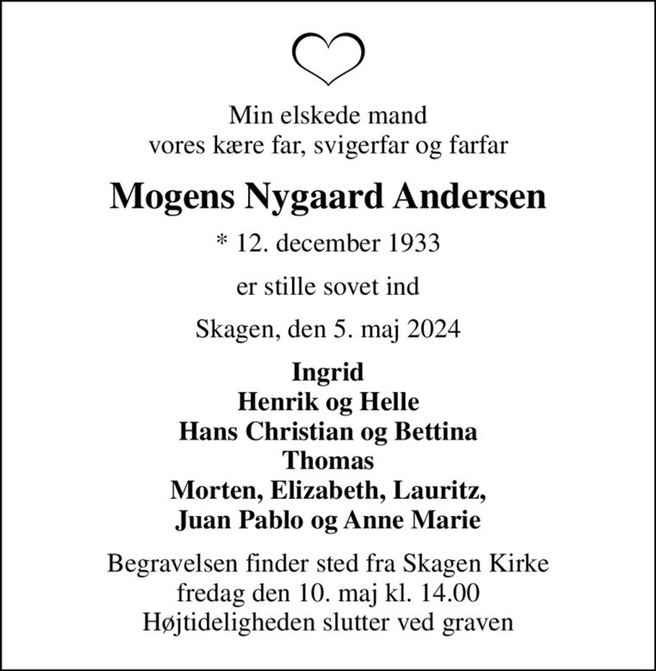 Min elskede mand vores kære far, svigerfar og farfar
Mogens Nygaard Andersen
* 12. december 1933
er stille sovet ind
Skagen, den 5. maj 2024
Ingrid Henrik og Helle Hans Christian og Bettina Thomas Morten, Elizabeth, Lauritz, Juan Pablo og Anne Marie
Begravelsen finder sted fra Skagen Kirke  fredag den 10. maj kl. 14.00  Højtideligheden slutter ved graven