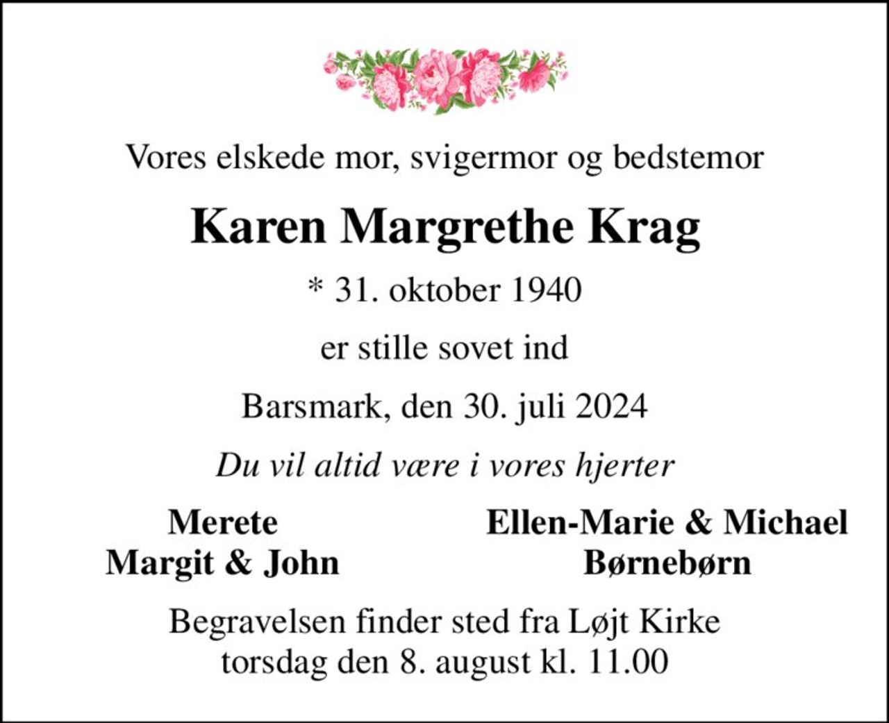 Vores elskede mor, svigermor og bedstemor
Karen Margrethe Krag
* 31. oktober 1940
er stille sovet ind
Barsmark, den 30. juli 2024
Du vil altid være i vores hjerter
Merete
Ellen-Marie & Michael
Margit & John
Børnebørn
Begravelsen finder sted fra Løjt Kirke  torsdag den 8. august kl. 11.00