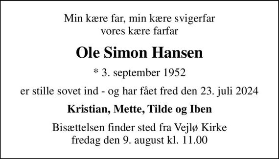 Min kære far, min kære svigerfar vores kære farfar
Ole Simon Hansen
* 3. september 1952
er stille sovet ind - og har fået fred den 23. juli 2024
Kristian, Mette, Tilde og Iben
Bisættelsen finder sted fra Vejlø Kirke  fredag den 9. august kl. 11.00