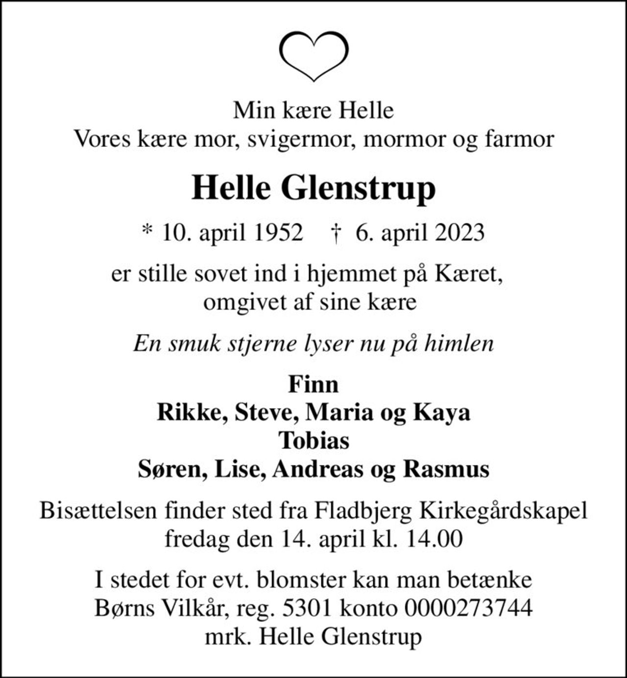 Min kære Helle Vores kære mor, svigermor, mormor og farmor
Helle Glenstrup
* 10. april 1952    ✝ 6. april 2023
er stille sovet ind i hjemmet på Kæret,   omgivet af sine kære 
En smuk stjerne lyser nu på himlen
Finn Rikke, Steve, Maria og Kaya Tobias Søren, Lise, Andreas og Rasmus
Bisættelsen finder sted fra Fladbjerg Kirkegårdskapel  fredag den 14. april kl. 14.00