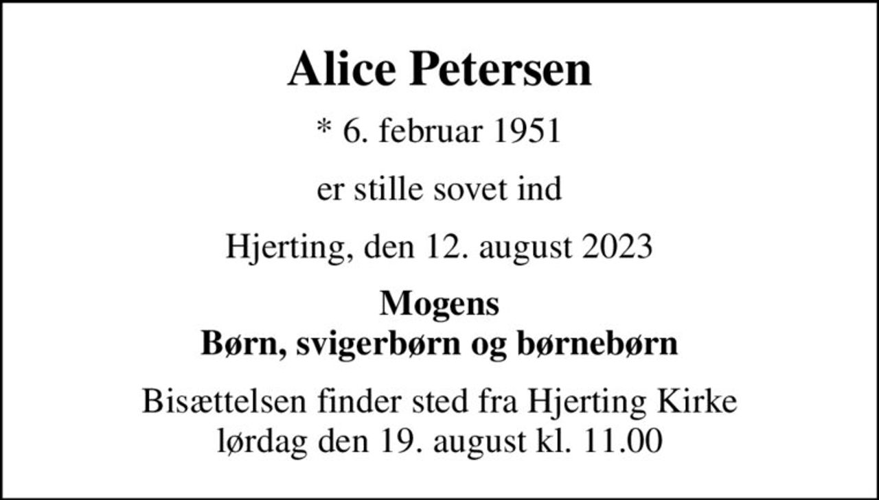 Alice Petersen
* 6. februar 1951
er stille sovet ind
Hjerting, den 12. august 2023
Mogens Børn, svigerbørn og børnebørn
Bisættelsen finder sted fra Hjerting Kirke  lørdag den 19. august kl. 11.00