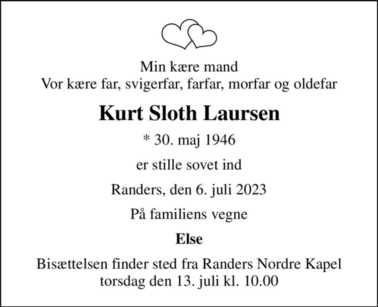 Min kære mand Vor kære far, svigerfar, farfar, morfar og oldefar
Kurt Sloth Laursen
* 30. maj 1946
er stille sovet ind
Randers, den 6. juli 2023
På familiens vegne
Else
Bisættelsen finder sted fra Randers Nordre Kapel  torsdag den 13. juli kl. 10.00