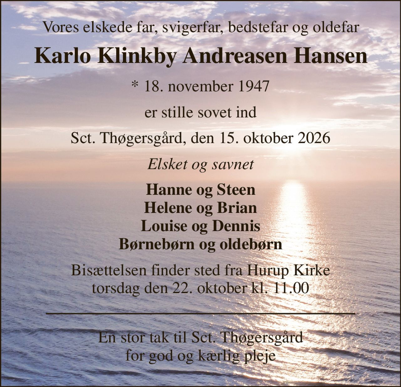 Vores elskede far, svigerfar, bedstefar og oldefar 
Karlo Klinkby Andreasen Hansen 
*​​ 18. november 1947 
er stille sovet ind 
Sct. Thøgersgård, den 15. oktober 2026 
Elsket og savnet 
Hanne og Steen Helene og Brian Louise og Dennis Børnebørn og oldebørn 
Bisættelsen​ finder sted fra Hurup Kirke​ torsdag den 22. oktober​ kl. 11.00 
En stor tak til Sct. Thøgersgård for god og kærlig pleje