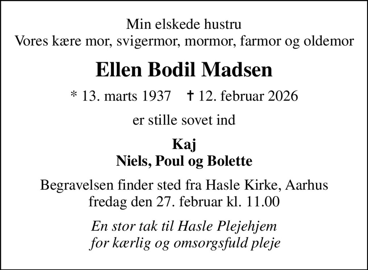 Min elskede hustru Vores kære mor, svigermor, mormor, farmor og oldemor
Ellen Bodil Madsen
* 13. marts 1937    ✝ 12. februar 2026
er stille sovet ind
Kaj Niels, Poul og Bolette
Begravelsen finder sted fra Hasle Kirke, Aarhus  fredag den 27. februar kl. 11.00 
En stor tak til Hasle Plejehjem  for kærlig og omsorgsfuld pleje