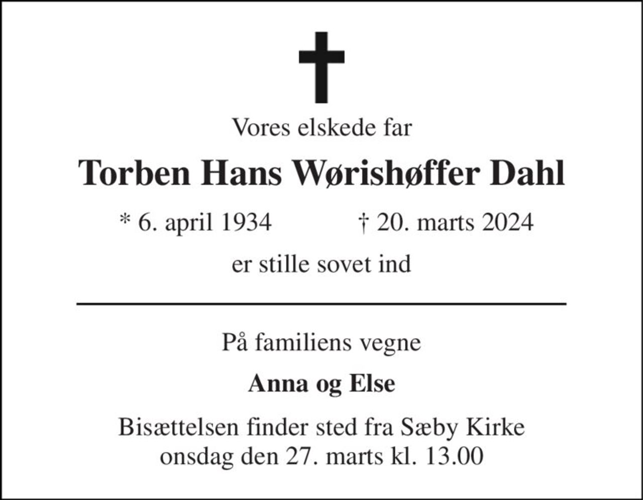 Vores elskede far 
Torben Hans Wørishøffer Dahl 
★​ 6. april 1934 
✝​ 20. marts 2024​ 
er stille sovet ind 
På familiens vegne 
Anna og Else 
Bisættelsen​ finder sted fra Sæby Kirke​ onsdag den 27. marts​ kl. 13.00