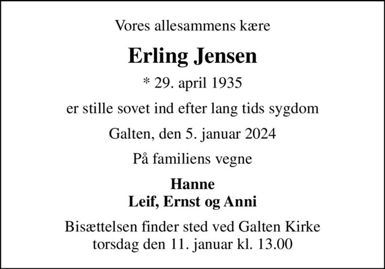 Vores allesammens kære
Erling Jensen
* 29. april 1935
er stille sovet ind efter lang tids sygdom
Galten, den 5. januar 2024
På familiens vegne
Hanne Leif, Ernst og Anni
Bisættelsen finder sted ved Galten Kirke  torsdag den 11. januar kl. 13.00