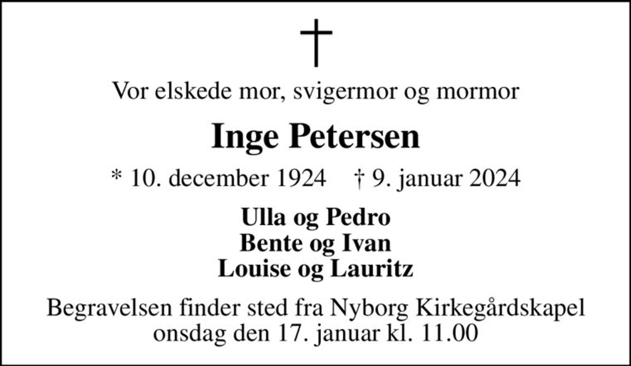 Vor elskede mor, svigermor og mormor
Inge Petersen
* 10. december 1924    ✝ 9. januar 2024
Ulla og Pedro Bente og Ivan Louise og Lauritz
Begravelsen finder sted fra Nyborg Kirkegårdskapel  onsdag den 17. januar kl. 11.00