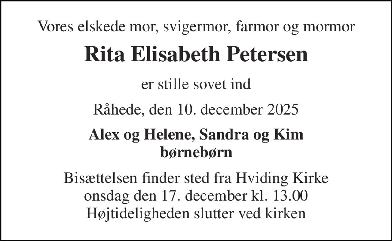 Vores elskede mor, svigermor, farmor og mormor 
Rita Elisabeth Petersen 
er stille sovet ind 
Råhede, den 10. december 2025 
Alex og Helene, Sandra og Kim børnebørn 
Bisættelsen​ finder sted fra Hviding Kirke​ onsdag den 17. december​ kl. 13.00 Højtideligheden slutter ved kirken