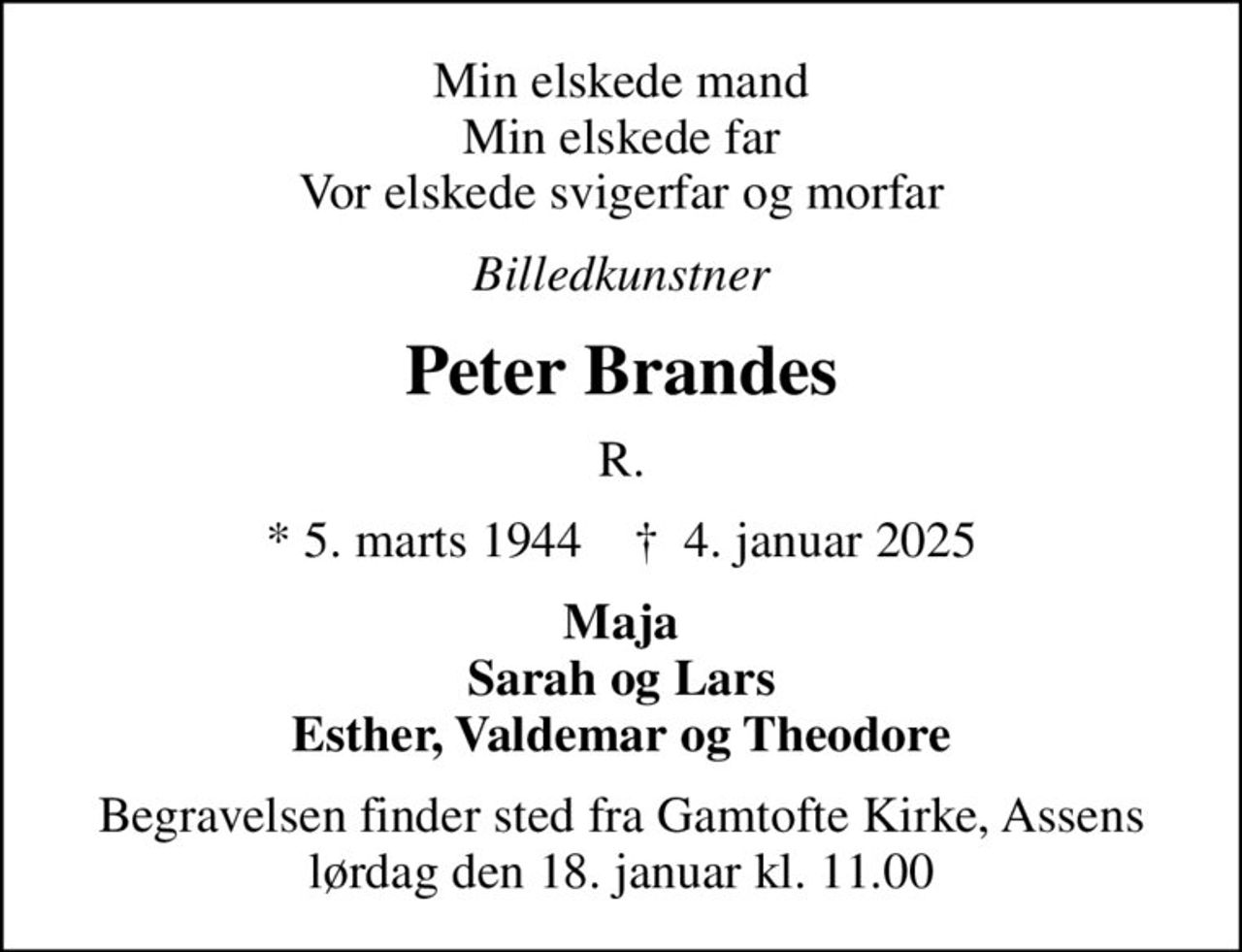 Min elskede mand Min elskede far Vor elskede svigerfar og morfar
Billedkunstner
Peter Brandes
R.
* 5. marts 1944    ✝ 4. januar 2025
Maja Sarah og Lars Esther, Valdemar og Theodore
Begravelsen finder sted fra Gamtofte Kirke, Assens  lørdag den 18. januar kl. 11.00