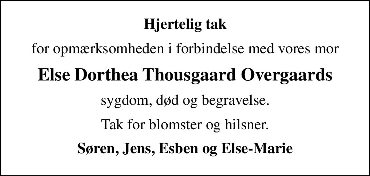 Hjertelig tak
for opmærksomheden i forbindelse med vores mor
Else Dorthea Thousgaard Overgaards
sygdom, død og begravelse.
Tak for blomster og hilsner.
Søren, Jens, Esben og Else-Marie