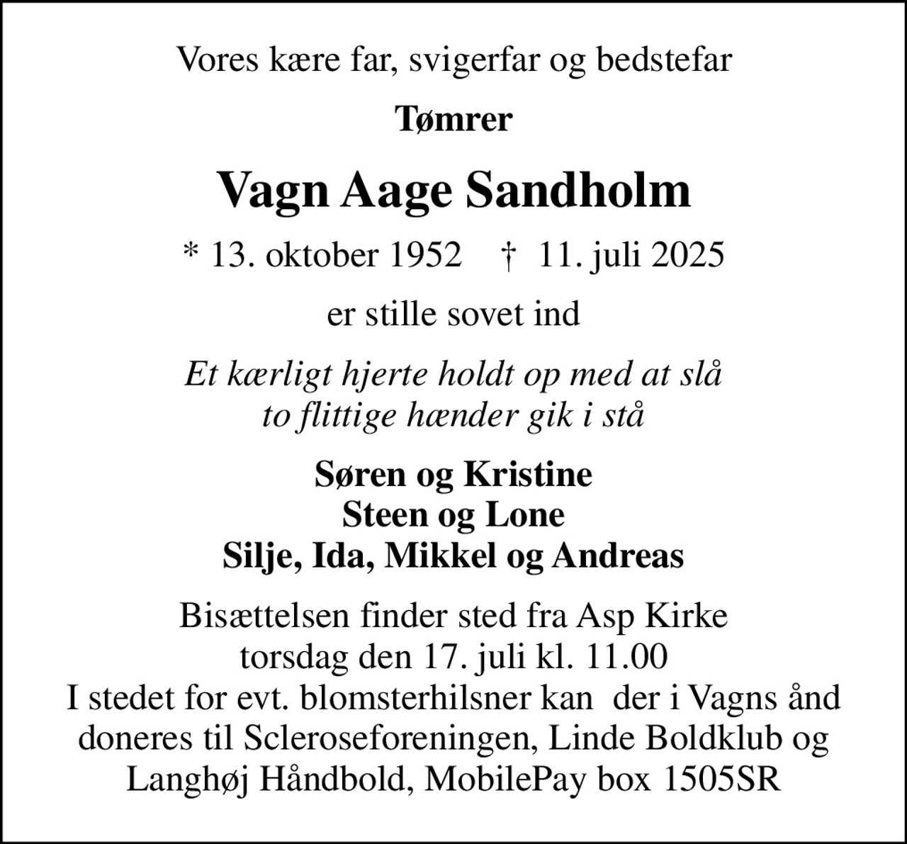 Vores kære far, svigerfar og bedstefar
Tømrer
Vagn Aage Sandholm
* 13. oktober 1952    ✝ 11. juli 2025
er stille sovet ind
Et kærligt hjerte holdt op med at slå to flittige hænder gik i stå
Søren og Kristine Steen og Lone Silje, Ida, Mikkel og Andreas
Bisættelsen finder sted fra Asp Kirke  torsdag den 17. juli kl. 11.00  I stedet for evt. blomsterhilsner kan  der i Vagns ånd doneres til Scleroseforeningen, Linde Boldklub og Langhøj Håndbold, MobilePay box 1505SR
